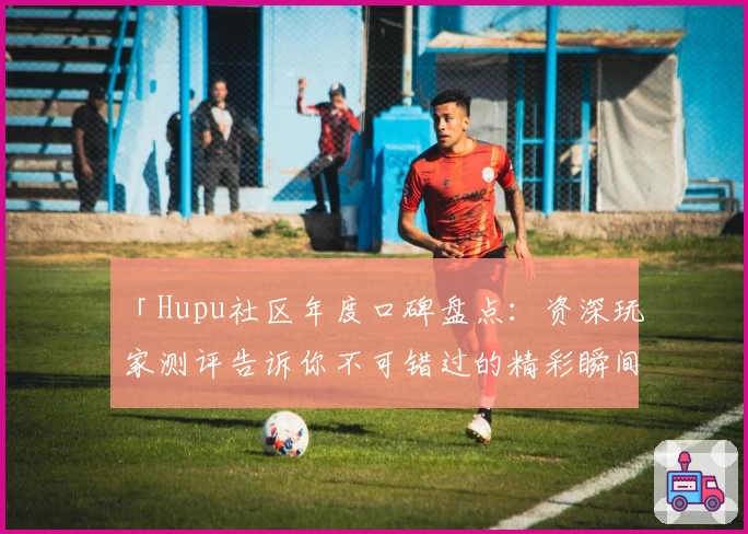「Hupu社区年度口碑盘点：资深玩家测评告诉你不可错过的精彩瞬间」