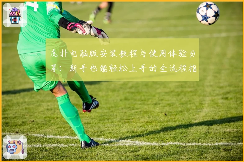 虎扑电脑版安装教程与使用体验分享:新手也能轻松上手的全流程指南