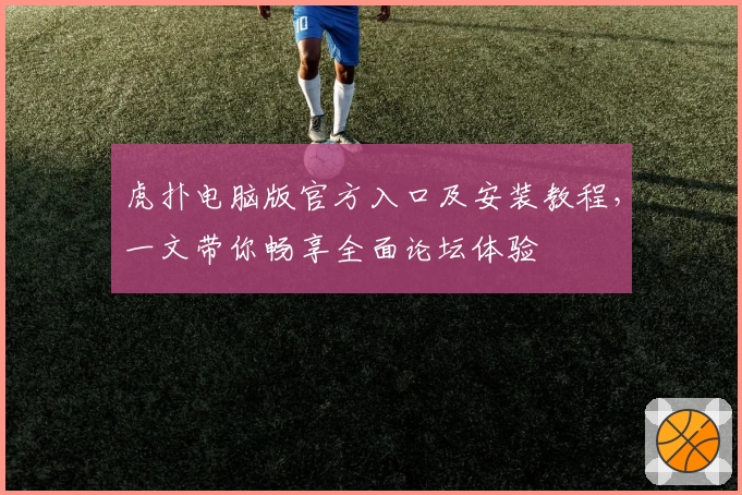 虎扑电脑版官方入口及安装教程，一文带你畅享全面论坛体验