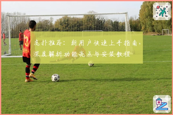 虎扑推荐:新用户快速上手指南,深度解析功能亮点与安装教程