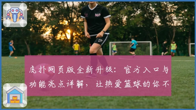虎扑网页版全新升级:官方入口与功能亮点详解,让热爱篮球的你不再错过每一场精彩赛事
