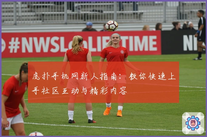 虎扑手机网新人指南：教你快速上手社区互动与精彩内容