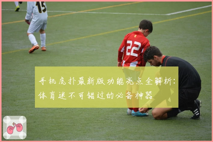 手机虎扑最新版功能亮点全解析：体育迷不可错过的必备神器