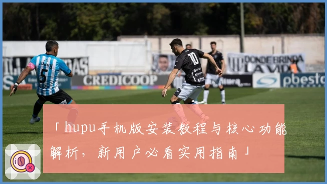 「hupu手机版安装教程与核心功能解析，新用户必看实用指南」