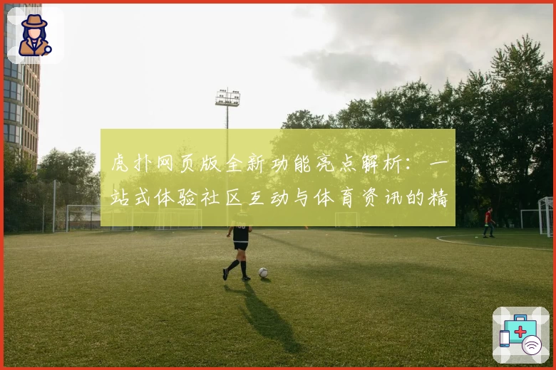 虎扑网页版全新功能亮点解析：一站式体验社区互动与体育资讯的精彩魅力