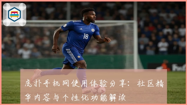 虎扑手机网使用体验分享：社区精华内容与个性化功能解读
