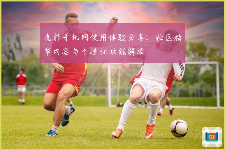 虎扑手机网使用体验分享：社区精华内容与个性化功能解读