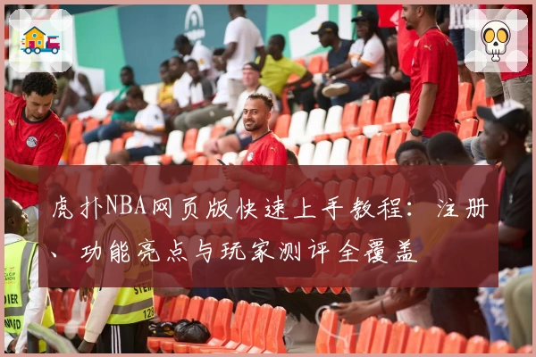 虎扑NBA网页版快速上手教程：注册、功能亮点与玩家测评全覆盖