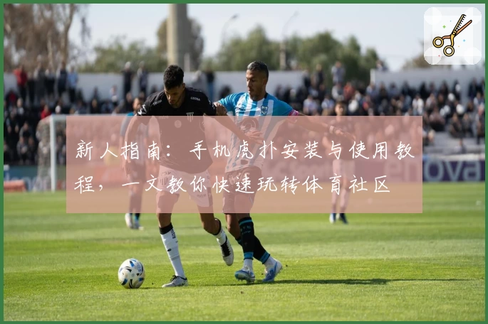 新人指南：手机虎扑安装与使用教程，一文教你快速玩转体育社区