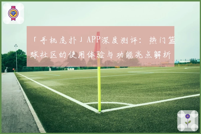 「手机虎扑」APP深度测评：热门篮球社区的使用体验与功能亮点解析