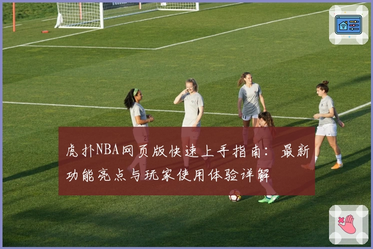 虎扑NBA网页版快速上手指南：最新功能亮点与玩家使用体验详解
