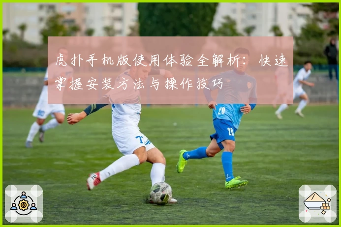 虎扑手机版使用体验全解析：快速掌握安装方法与操作技巧