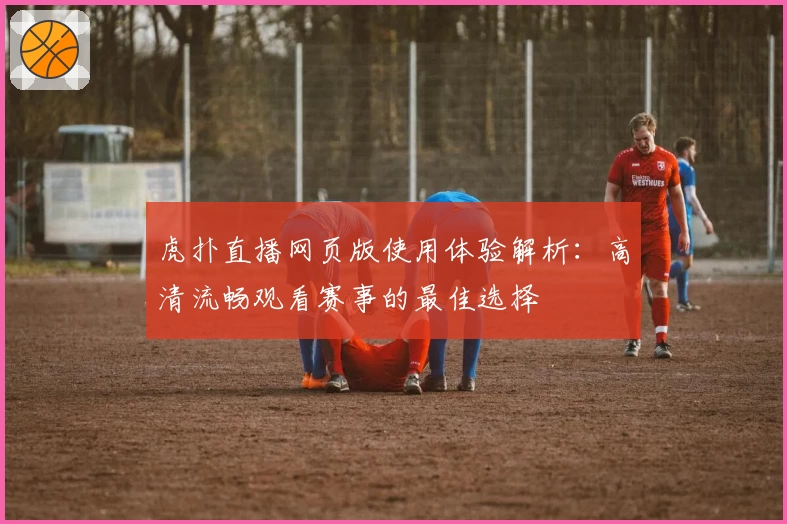 虎扑直播网页版使用体验解析：高清流畅观看赛事的最佳选择
