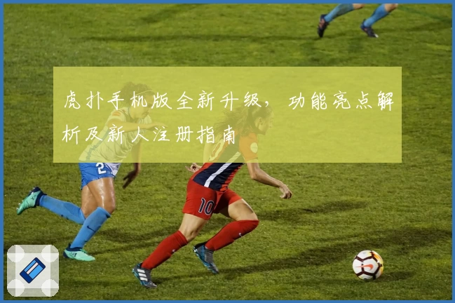 虎扑手机版全新升级，功能亮点解析及新人注册指南