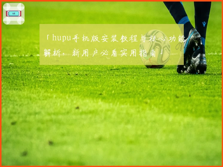 「hupu手机版安装教程与核心功能解析，新用户必看实用指南」