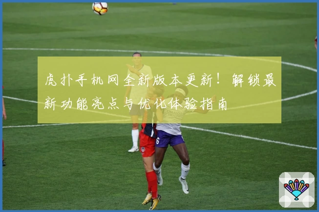虎扑手机网全新版本更新!解锁最新功能亮点与优化体验指南