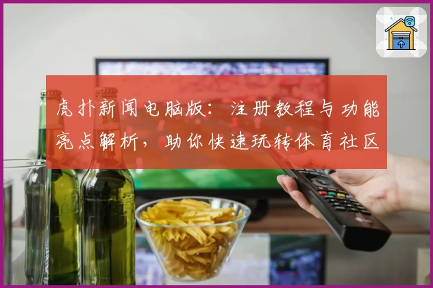 虎扑新闻电脑版：注册教程与功能亮点解析，助你快速玩转体育社区