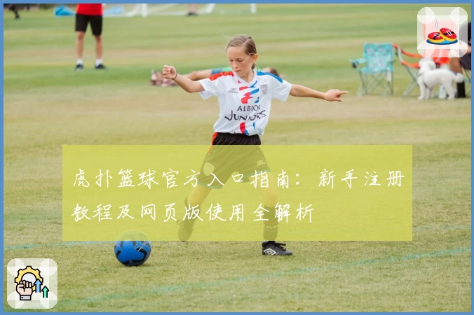 虎扑篮球官方入口指南：新手注册教程及网页版使用全解析