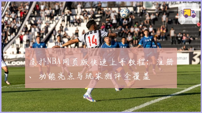 虎扑NBA网页版快速上手教程：注册、功能亮点与玩家测评全覆盖