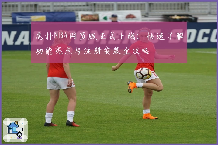 虎扑NBA网页版正式上线：快速了解功能亮点与注册安装全攻略