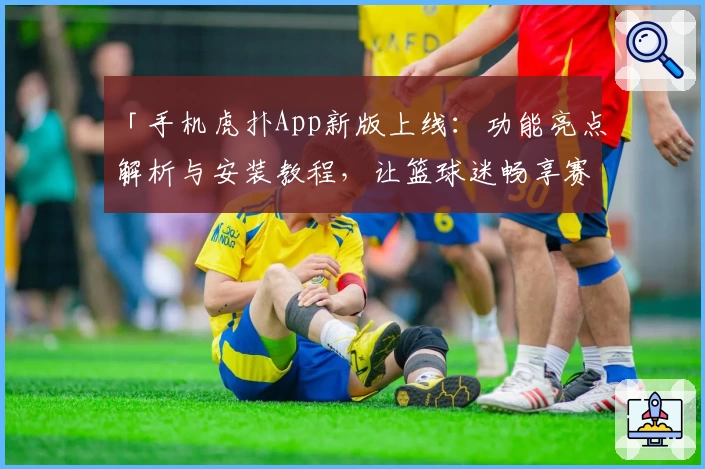 「手机虎扑App新版上线：功能亮点解析与安装教程，让篮球迷畅享赛事精彩」