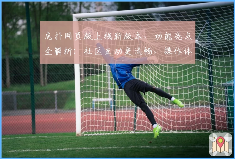 虎扑网页版上线新版本，功能亮点全解析：社区互动更流畅，操作体验再升级