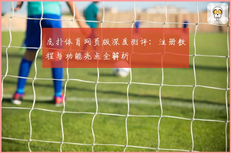虎扑体育网页版深度测评：注册教程与功能亮点全解析