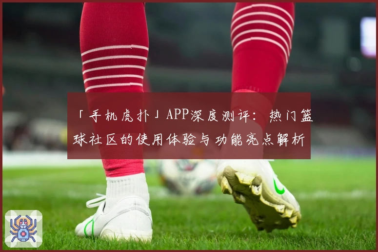 「手机虎扑」APP深度测评：热门篮球社区的使用体验与功能亮点解析