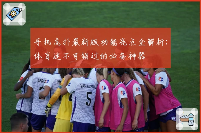 手机虎扑最新版功能亮点全解析：体育迷不可错过的必备神器