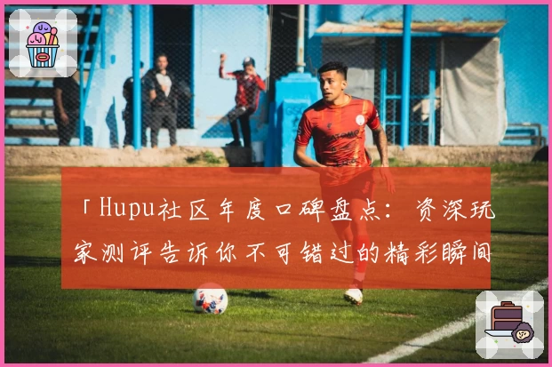 「Hupu社区年度口碑盘点：资深玩家测评告诉你不可错过的精彩瞬间」